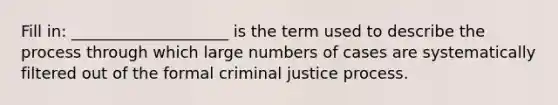 Fill in: ____________________ is the term used to describe the process through which large numbers of cases are systematically filtered out of the formal criminal justice process.