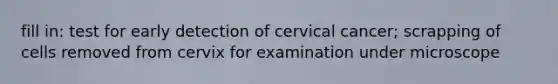 fill in: test for early detection of cervical cancer; scrapping of cells removed from cervix for examination under microscope