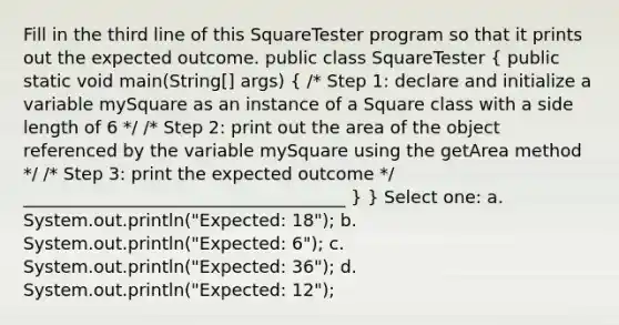 Fill in the third line of this SquareTester program so that it prints out the expected outcome. public class SquareTester ( public static void main(String[] args) { /* Step 1: declare and initialize a variable mySquare as an instance of a Square class with a side length of 6 */ /* Step 2: print out the area of the object referenced by the variable mySquare using the getArea method */ /* Step 3: print the expected outcome */ _____________________________________ ) } Select one: a. System.out.println("Expected: 18"); b. System.out.println("Expected: 6"); c. System.out.println("Expected: 36"); d. System.out.println("Expected: 12");