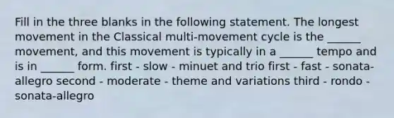 Fill in the three blanks in the following statement. The longest movement in the Classical multi-movement cycle is the ______ movement, and this movement is typically in a ______ tempo and is in ______ form. first - slow - minuet and trio first - fast - sonata-allegro second - moderate - theme and variations third - rondo - sonata-allegro