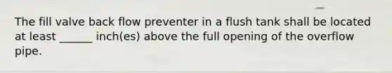 The fill valve back flow preventer in a flush tank shall be located at least ______ inch(es) above the full opening of the overflow pipe.