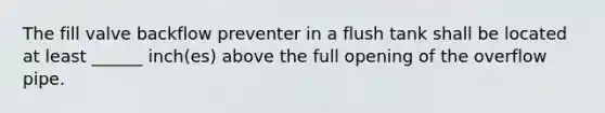 The fill valve backflow preventer in a flush tank shall be located at least ______ inch(es) above the full opening of the overflow pipe.