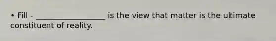 • Fill - __________________ is the view that matter is the ultimate constituent of reality.
