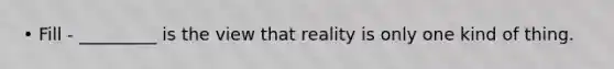 • Fill - _________ is the view that reality is only one kind of thing.