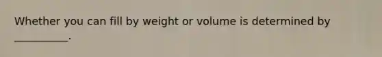 Whether you can fill by weight or volume is determined by __________.