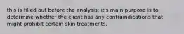 this is filled out before the analysis; it's main purpose is to determine whether the client has any contraindications that might prohibit certain skin treatments.