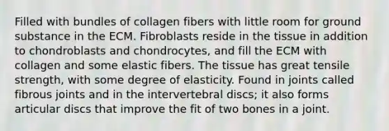 Filled with bundles of collagen fibers with little room for ground substance in the ECM. Fibroblasts reside in the tissue in addition to chondroblasts and chondrocytes, and fill the ECM with collagen and some elastic fibers. The tissue has great tensile strength, with some degree of elasticity. Found in joints called fibrous joints and in the intervertebral discs; it also forms articular discs that improve the fit of two bones in a joint.