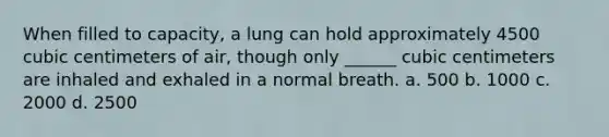 When filled to capacity, a lung can hold approximately 4500 cubic centimeters of air, though only ______ cubic centimeters are inhaled and exhaled in a normal breath. a. 500 b. 1000 c. 2000 d. 2500