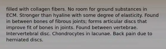 filled with collagen fibers. No room for ground substances in ECM. Stronger than hyaline with some degree of elasticity. Found in between bones of fibrous joints; forms articular discs that improve fit of bones in joints. Found between vertebrae. Intervertebral disc. Chondrocytes in lacunae. Back pain due to herniated discs.