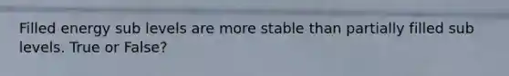 Filled energy sub levels are more stable than partially filled sub levels. True or False?