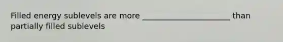 Filled energy sublevels are more ______________________ than partially filled sublevels