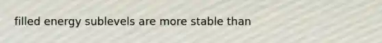 filled energy sublevels are more stable than