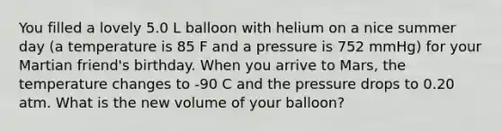 You filled a lovely 5.0 L balloon with helium on a nice summer day (a temperature is 85 F and a pressure is 752 mmHg) for your Martian friend's birthday. When you arrive to Mars, the temperature changes to -90 C and the pressure drops to 0.20 atm. What is the new volume of your balloon?