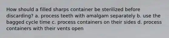 How should a filled sharps container be sterilized before discarding? a. process teeth with amalgam separately b. use the bagged cycle time c. process containers on their sides d. process containers with their vents open