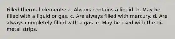 Filled thermal elements: a. Always contains a liquid. b. May be filled with a liquid or gas. c. Are always filled with mercury. d. Are always completely filled with a gas. e. May be used with the bi-metal strips.