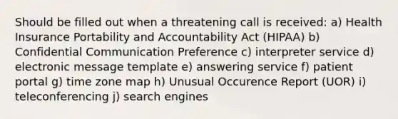 Should be filled out when a threatening call is received: a) Health Insurance Portability and Accountability Act (HIPAA) b) Confidential Communication Preference c) interpreter service d) electronic message template e) answering service f) patient portal g) time zone map h) Unusual Occurence Report (UOR) i) teleconferencing j) search engines