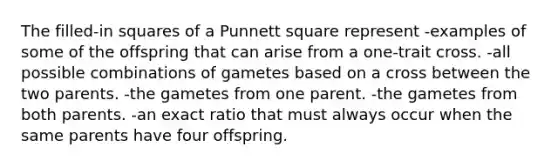 The filled-in squares of a Punnett square represent -examples of some of the offspring that can arise from a one-trait cross. -all possible combinations of gametes based on a cross between the two parents. -the gametes from one parent. -the gametes from both parents. -an exact ratio that must always occur when the same parents have four offspring.