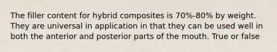 The filler content for hybrid composites is 70%-80% by weight. They are universal in application in that they can be used well in both the anterior and posterior parts of the mouth. True or false