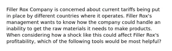 Filler Rox Company is concerned about current tariffs being put in place by different countries where it operates. Filler Rox's management wants to know how the company could handle an inability to get the raw materials it needs to make products. When considering how a shock like this could affect Filler Rox's profitability, which of the following tools would be most helpful?