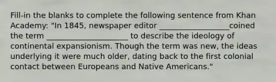 Fill-in the blanks to complete the following sentence from Khan Academy: "In 1845, newspaper editor __________________coined the term _____________________ to describe the ideology of continental expansionism. Though the term was new, the ideas underlying it were much older, dating back to the first colonial contact between Europeans and Native Americans."