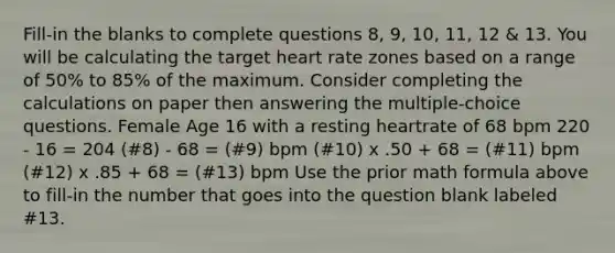 Fill-in the blanks to complete questions 8, 9, 10, 11, 12 & 13. You will be calculating the target heart rate zones based on a range of 50% to 85% of the maximum. Consider completing the calculations on paper then answering the multiple-choice questions. Female Age 16 with a resting heartrate of 68 bpm 220 - 16 = 204 (#8) - 68 = (#9) bpm (#10) x .50 + 68 = (#11) bpm (#12) x .85 + 68 = (#13) bpm Use the prior math formula above to fill-in the number that goes into the question blank labeled #13.