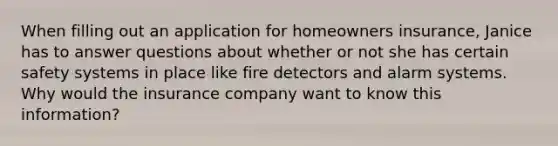 When filling out an application for homeowners insurance, Janice has to answer questions about whether or not she has certain safety systems in place like fire detectors and alarm systems. Why would the insurance company want to know this information?