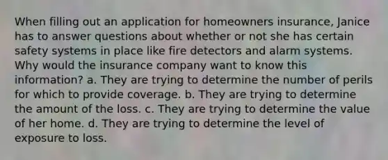 When filling out an application for homeowners insurance, Janice has to answer questions about whether or not she has certain safety systems in place like fire detectors and alarm systems. Why would the insurance company want to know this information? a. They are trying to determine the number of perils for which to provide coverage. b. They are trying to determine the amount of the loss. c. They are trying to determine the value of her home. d. They are trying to determine the level of exposure to loss.