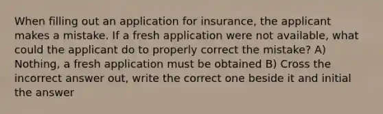 When filling out an application for insurance, the applicant makes a mistake. If a fresh application were not available, what could the applicant do to properly correct the mistake? A) Nothing, a fresh application must be obtained B) Cross the incorrect answer out, write the correct one beside it and initial the answer