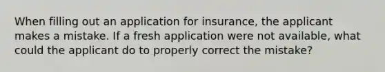 When filling out an application for insurance, the applicant makes a mistake. If a fresh application were not available, what could the applicant do to properly correct the mistake?