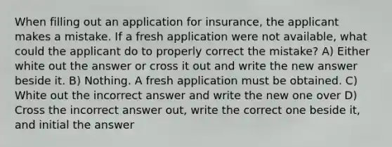 When filling out an application for insurance, the applicant makes a mistake. If a fresh application were not available, what could the applicant do to properly correct the mistake? A) Either white out the answer or cross it out and write the new answer beside it. B) Nothing. A fresh application must be obtained. C) White out the incorrect answer and write the new one over D) Cross the incorrect answer out, write the correct one beside it, and initial the answer