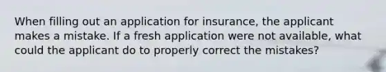 When filling out an application for insurance, the applicant makes a mistake. If a fresh application were not available, what could the applicant do to properly correct the mistakes?