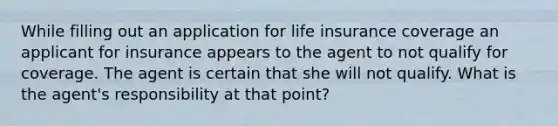 While filling out an application for life insurance coverage an applicant for insurance appears to the agent to not qualify for coverage. The agent is certain that she will not qualify. What is the agent's responsibility at that point?