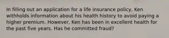 In filling out an application for a life insurance policy, Ken withholds information about his health history to avoid paying a higher premium. However, Ken has been in excellent health for the past five years. Has he committed fraud?