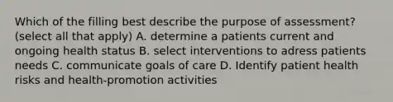 Which of the filling best describe the purpose of assessment? (select all that apply) A. determine a patients current and ongoing health status B. select interventions to adress patients needs C. communicate goals of care D. Identify patient health risks and health-promotion activities