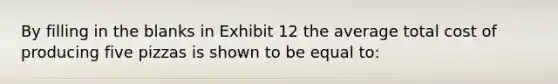 By filling in the blanks in Exhibit 12 the average total cost of producing five pizzas is shown to be equal to: