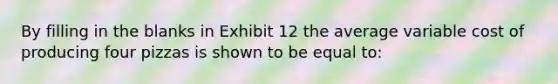 By filling in the blanks in Exhibit 12 the average variable cost of producing four pizzas is shown to be equal to: