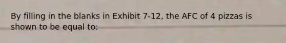 By filling in the blanks in Exhibit 7-12, the AFC of 4 pizzas is shown to be equal to: