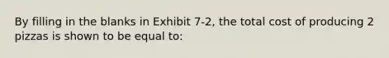 By filling in the blanks in Exhibit 7-2, the total cost of producing 2 pizzas is shown to be equal to: