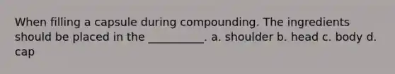 When filling a capsule during compounding. The ingredients should be placed in the __________. a. shoulder b. head c. body d. cap