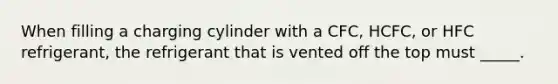 When filling a charging cylinder with a CFC, HCFC, or HFC refrigerant, the refrigerant that is vented off the top must _____.
