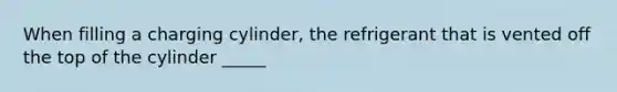 When filling a charging cylinder, the refrigerant that is vented off the top of the cylinder _____
