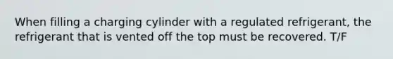 When filling a charging cylinder with a regulated refrigerant, the refrigerant that is vented off the top must be recovered. T/F