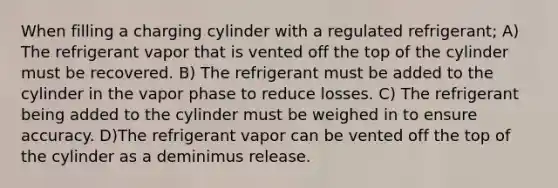 When filling a charging cylinder with a regulated refrigerant; A) The refrigerant vapor that is vented off the top of the cylinder must be recovered. B) The refrigerant must be added to the cylinder in the vapor phase to reduce losses. C) The refrigerant being added to the cylinder must be weighed in to ensure accuracy. D)The refrigerant vapor can be vented off the top of the cylinder as a deminimus release.