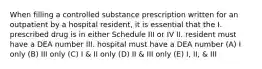 When filling a controlled substance prescription written for an outpatient by a hospital resident, it is essential that the I. prescribed drug is in either Schedule III or IV II. resident must have a DEA number III. hospital must have a DEA number (A) I only (B) III only (C) I & II only (D) II & III only (E) I, II, & III