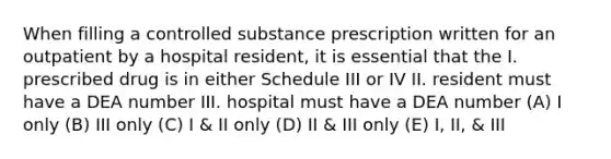 When filling a controlled substance prescription written for an outpatient by a hospital resident, it is essential that the I. prescribed drug is in either Schedule III or IV II. resident must have a DEA number III. hospital must have a DEA number (A) I only (B) III only (C) I & II only (D) II & III only (E) I, II, & III