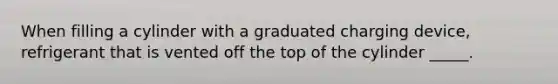 When filling a cylinder with a graduated charging device, refrigerant that is vented off the top of the cylinder _____.
