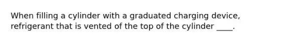 When filling a cylinder with a graduated charging device, refrigerant that is vented of the top of the cylinder ____.