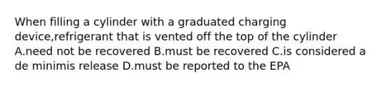 When filling a cylinder with a graduated charging device,refrigerant that is vented off the top of the cylinder A.need not be recovered B.must be recovered C.is considered a de minimis release D.must be reported to the EPA