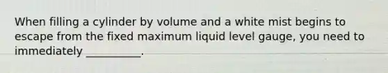 When filling a cylinder by volume and a white mist begins to escape from the fixed maximum liquid level gauge, you need to immediately __________.