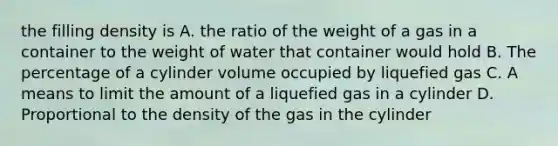 the filling density is A. the ratio of the weight of a gas in a container to the weight of water that container would hold B. The percentage of a cylinder volume occupied by liquefied gas C. A means to limit the amount of a liquefied gas in a cylinder D. Proportional to the density of the gas in the cylinder